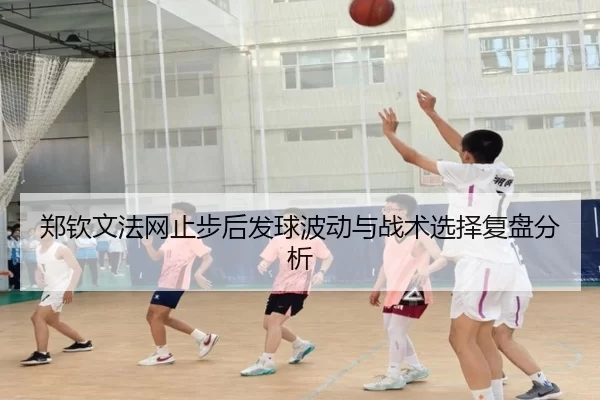 郑钦文法网止步后发球波动与战术选择复盘分析